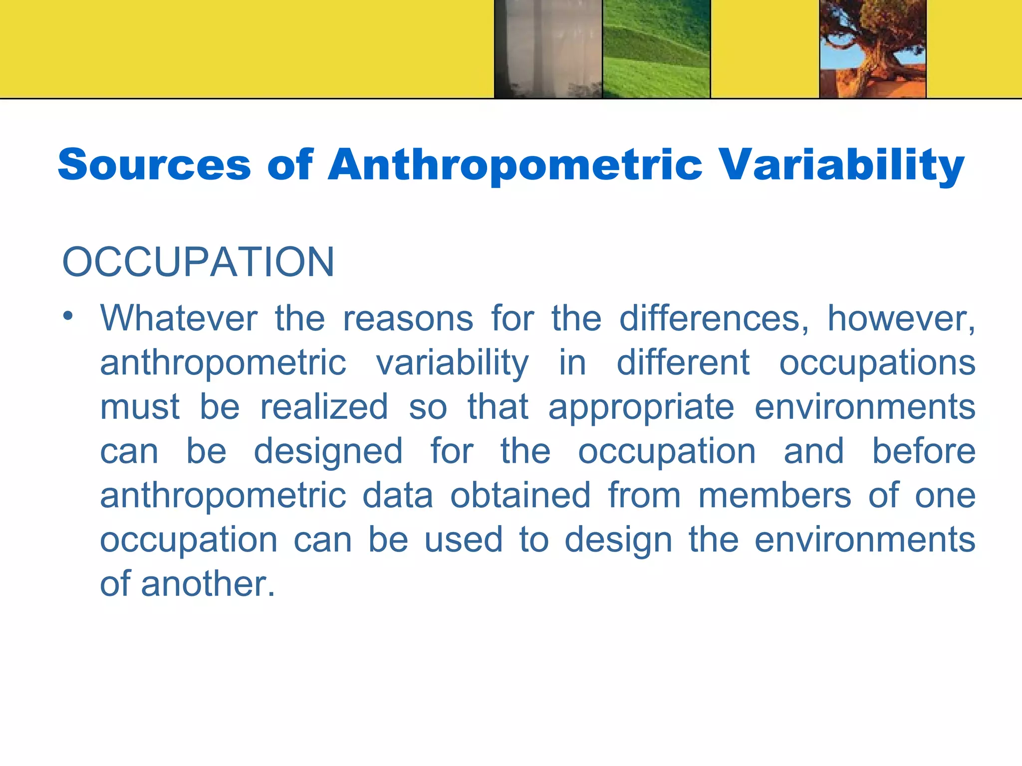 Sources of Anthropometric Variability
OCCUPATION
• Whatever the reasons for the differences, however,
anthropometric variability in different occupations
must be realized so that appropriate environments
can be designed for the occupation and before
anthropometric data obtained from members of one
occupation can be used to design the environments
of another.
 