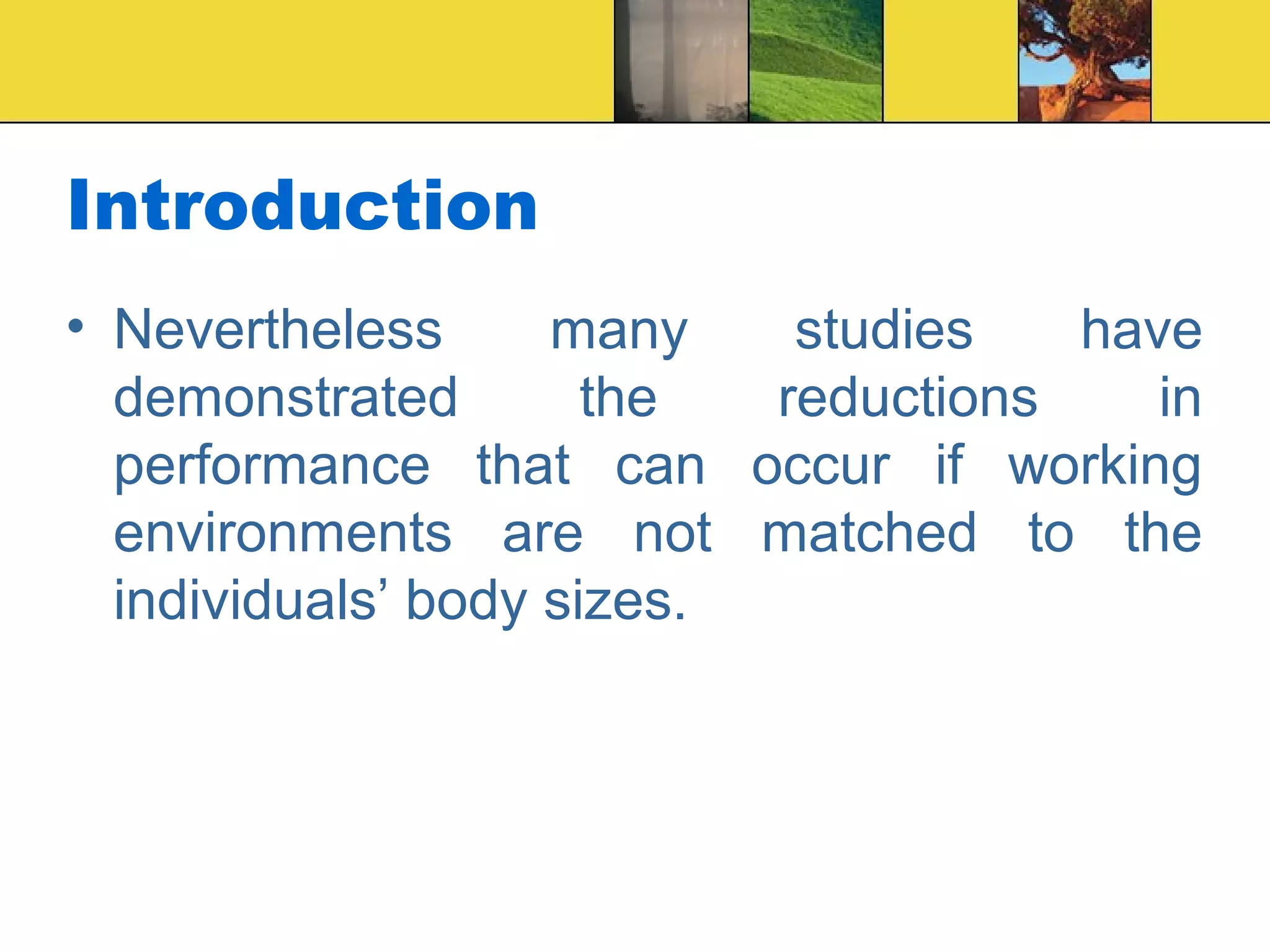 Introduction
• Nevertheless many studies have
demonstrated the reductions in
performance that can occur if working
environments are not matched to the
individuals’ body sizes.
 
