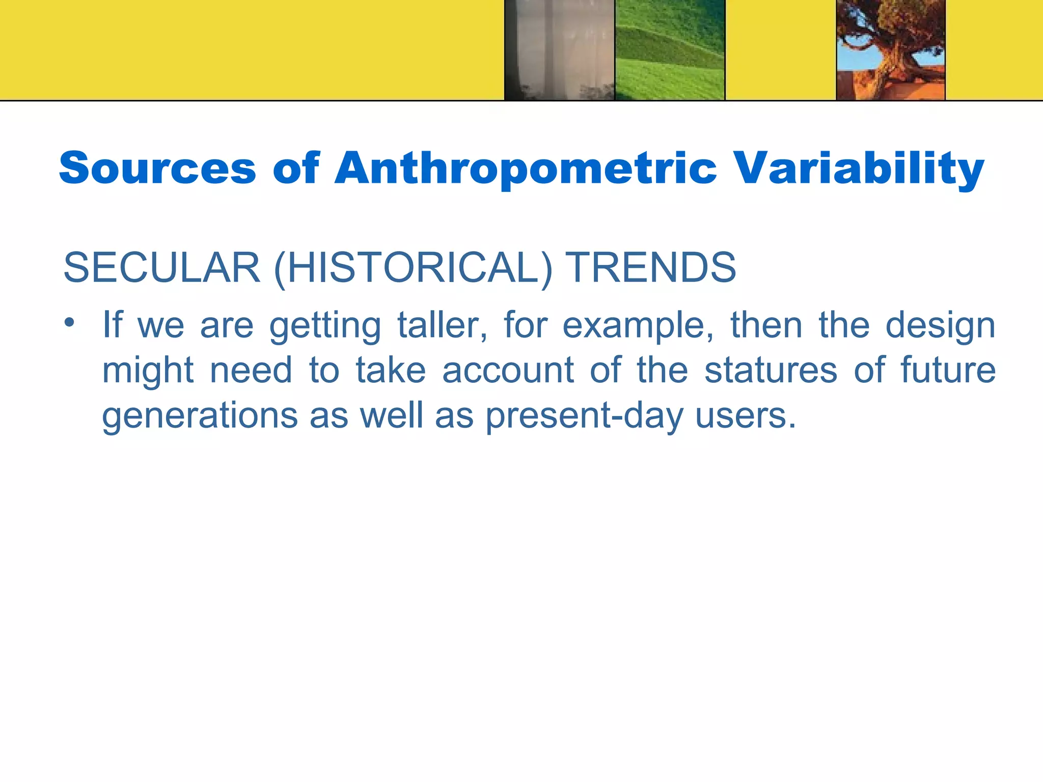 Sources of Anthropometric Variability
SECULAR (HISTORICAL) TRENDS
• If we are getting taller, for example, then the design
might need to take account of the statures of future
generations as well as present-day users.
 
