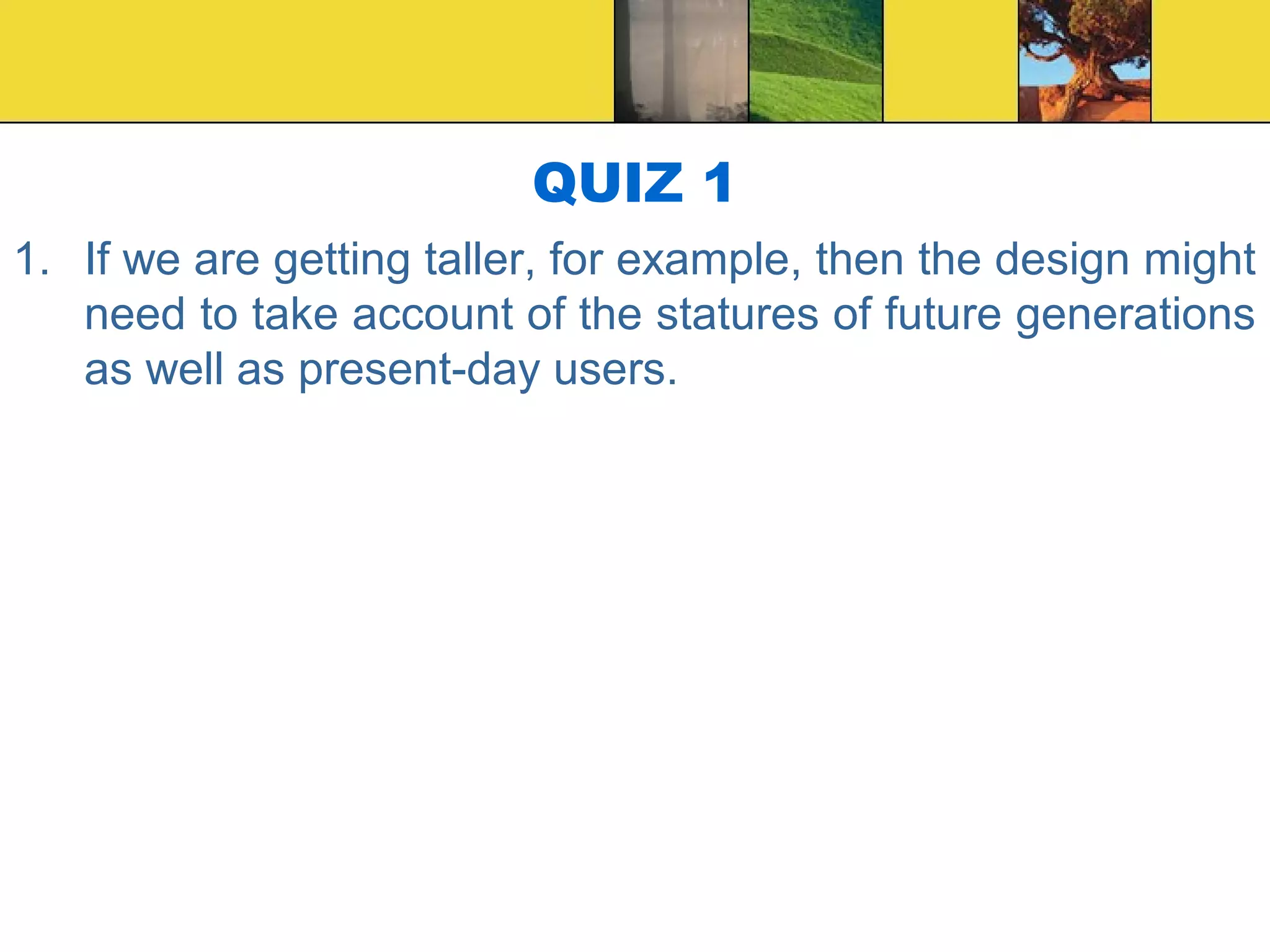 QUIZ 1
1. If we are getting taller, for example, then the design might
need to take account of the statures of future generations
as well as present-day users.
 