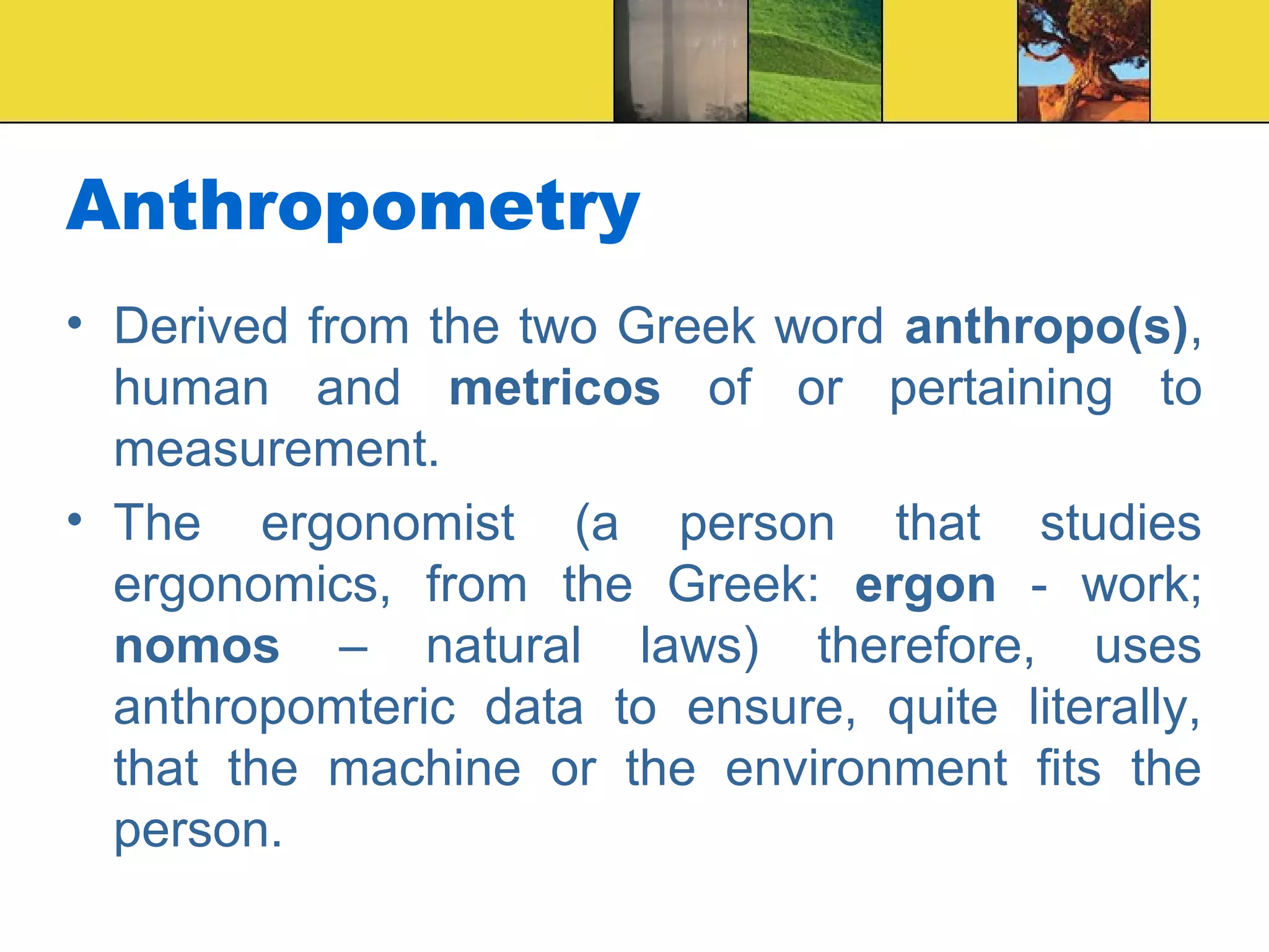Anthropometry
• Derived from the two Greek word anthropo(s),
human and metricos of or pertaining to
measurement.
• The ergonomist (a person that studies
ergonomics, from the Greek: ergon - work;
nomos – natural laws) therefore, uses
anthropomteric data to ensure, quite literally,
that the machine or the environment fits the
person.
 