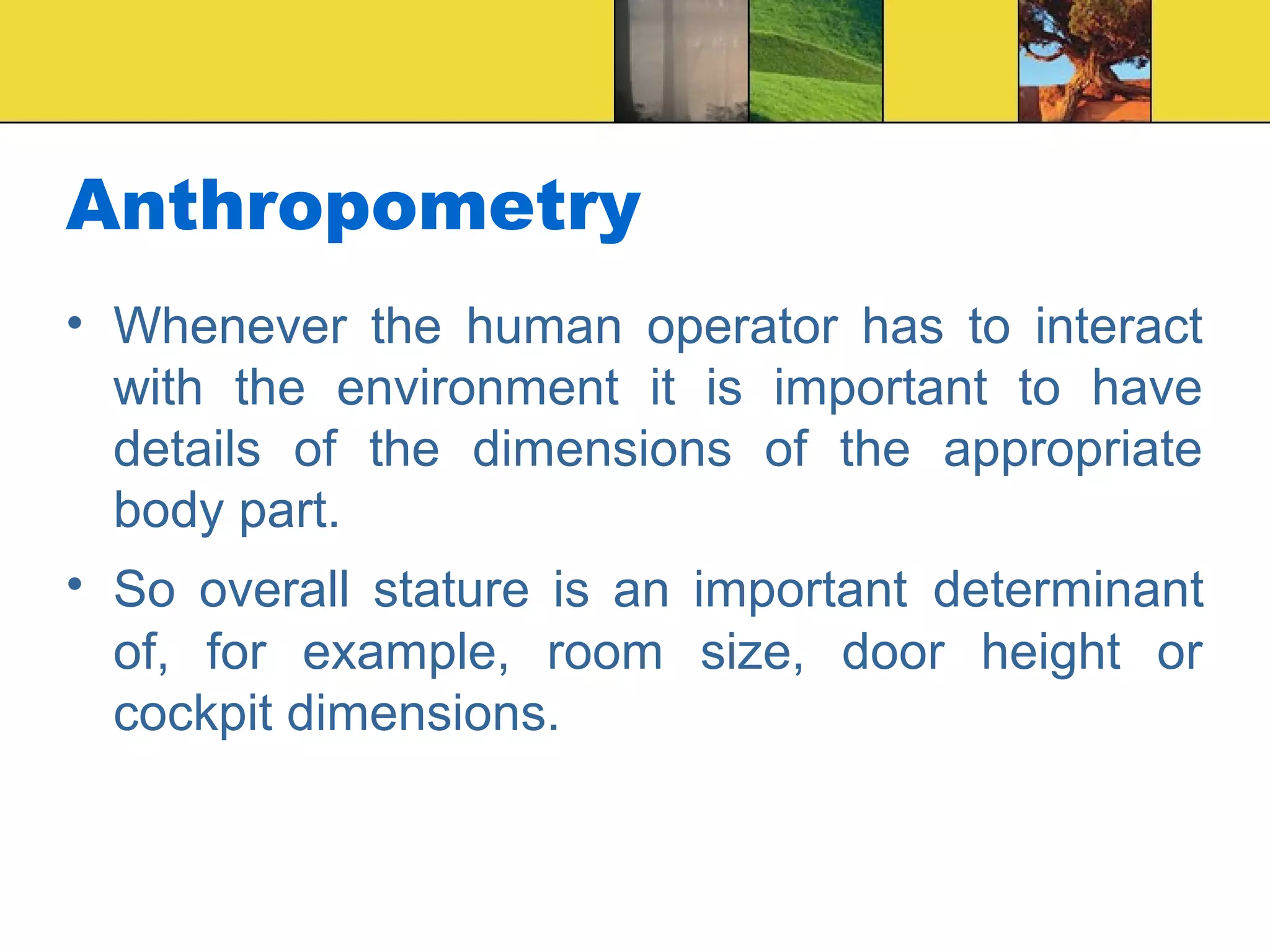Anthropometry
• Whenever the human operator has to interact
with the environment it is important to have
details of the dimensions of the appropriate
body part.
• So overall stature is an important determinant
of, for example, room size, door height or
cockpit dimensions.
 