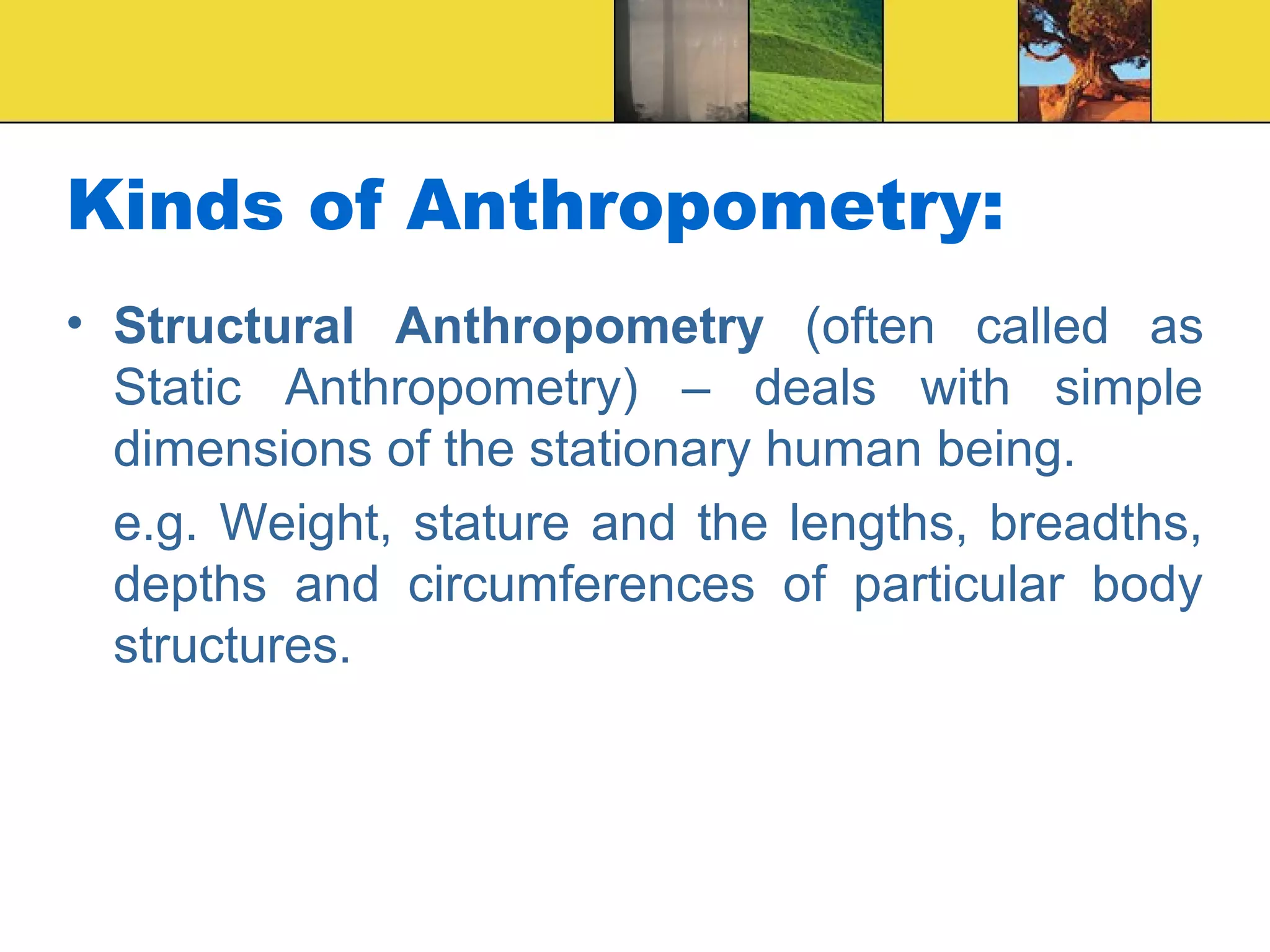 Kinds of Anthropometry:
• Structural Anthropometry (often called as
Static Anthropometry) – deals with simple
dimensions of the stationary human being.
e.g. Weight, stature and the lengths, breadths,
depths and circumferences of particular body
structures.
 