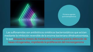 Las sulfonamidas son antibióticos sintéticos bacteriostáticos que actúan
mediante la inhibición reversible de la enzima bacteriana dihidroatosintasa,
lo que bloquea la síntesis de metabolitos necesarios para la obtención de
bases nitrogenadas, impidiendo la proliferación del microorganismo.
Primeros agentes
quimioterapéuticos
 