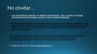 • Las penicilinas ejercen un efecto bactericida, aún cuando en bajas
concentraciones pueden actuar como bacteriostáticas.
•
• En líneas generales, se puede afirmar que las penicilinas interfieren con
etapas enzimáticas, especialmente reacciones de transpeptidación, que
alteran la síntesis de compuestos necesarios para la formación de la
pared microbiana.
La importancia de la pared de los gérmenes reside en la necesidad de
proteger la integridad microbiana frente a las diferencias de la
osmolaridad entre el interior de la bacteria y el medio externo.
• Tanto G+ comoG- tienen peptidoglicano.
 