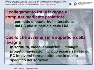 Quello che avviene sulla superficie della lavagna  in scrittura, video, animazioni, immagini, progetti, navigazioni … può essere salvato sul PC in diversi formati oltre che in quello specifico del software Il collegamento tra la lavagna e il computer mediante proiettore permette di trasferire l’interazione dal PC alla superficie della LIM. 