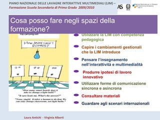 Cosa posso fare negli spazi della formazione? Utilizzare la LIM con competenza pedagogica Capire i cambiamenti gestionali che la LIM introduce Pensare l’insegnamento nell’interattività e multimedialità Produrre ipotesi di lavoro innovativo Utilizzare forme di comunicazione sincrona e asincrona Consultare materiali Guardare agli scenari internazionali 