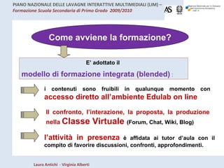 E’ adottato il  modello di formazione integrata (blended)   : l’attività in presenza   è affidata ai tutor d’aula con il compito dì favorire discussioni, confronti, approfondimenti.  Come avviene la formazione? i contenuti sono fruibili in qualunque momento con  accesso diretto all’ambiente Edulab on line Il confronto, l’interazione, la proposta, la produzione nella  Classe Virtuale  (Forum, Chat, Wiki, Blog) 