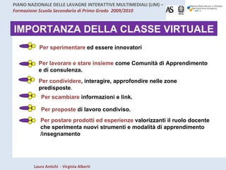 IMPORTANZA DELLA CLASSE VIRTUALE Per lavorare e stare insieme  come Comunità di Apprendimento e di consulenza. Per condividere , interagire, approfondire nelle zone predisposte . Per scambiare  informazioni e link. Per postare prodotti ed esperienze  valorizzanti il ruolo docente che sperimenta nuovi strumenti e modalità di apprendimento  /insegnamento Per proposte  di lavoro condiviso. Per sperimentare  ed essere innovatori 