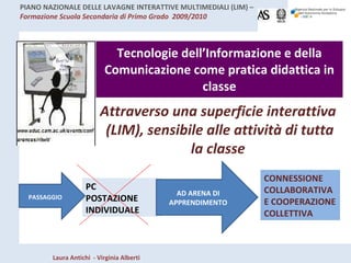 Tecnologie dell’Informazione e della Comunicazione come pratica didattica in classe Attraverso una superficie interattiva  (LIM), sensibile alle attività di tutta la classe PC POSTAZIONE  INDIVIDUALE AD ARENA DI APPRENDIMENTO CONNESSIONE COLLABORATIVA E COOPERAZIONE COLLETTIVA PASSAGGIO   