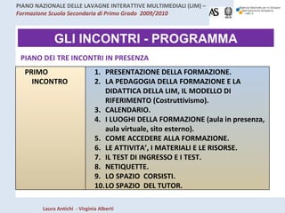 GLI INCONTRI - PROGRAMMA PIANO DEI TRE INCONTRI IN PRESENZA PRIMO INCONTRO PRESENTAZIONE DELLA FORMAZIONE. LA PEDAGOGIA DELLA FORMAZIONE E LA DIDATTICA DELLA LIM, IL MODELLO DI RIFERIMENTO (Costruttivismo). CALENDARIO. I LUOGHI DELLA FORMAZIONE (aula in presenza, aula virtuale, sito esterno). COME ACCEDERE ALLA FORMAZIONE. LE ATTIVITA’, I MATERIALI E LE RISORSE. IL TEST DI INGRESSO E I TEST. NETIQUETTE. LO SPAZIO  CORSISTI.  LO SPAZIO  DEL TUTOR. 