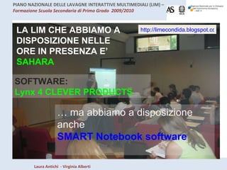 LA LIM CHE ABBIAMO A DISPOSIZIONE NELLE ORE IN PRESENZA E’  SAHARA http://limecondida.blogspot.com/2009/03/lim-della-sahara.html SOFTWARE: Lynx 4 CLEVER PRODUCTS …  ma abbiamo a disposizione anche  SMART Notebook software 