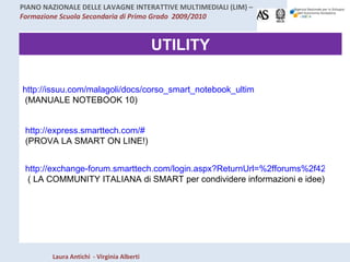 UTILITY http://issuu.com/malagoli/docs/corso_smart_notebook_ultimo/1?mode=a_p  (MANUALE NOTEBOOK 10) http://express.smarttech.com/#   (PROVA LA SMART ON LINE!) http://exchange-forum.smarttech.com/login.aspx?ReturnUrl=%2fforums%2f428.aspx&lang=it-IT  ( LA COMMUNITY ITALIANA di SMART per condividere informazioni e idee) 