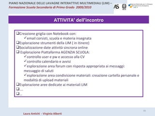 ATTIVITA’ dell’incontro Creazione griglia con Notebook con: email corsisti, scuola e materia insegnata Esplorazione strumenti della LIM ( in itinere) Socializzazione date attività sincrona online Esplorazione Piattaforma AGENZIA SCUOLA: controllo user e pw e accesso alla CV controllo calendario e avvisi esplorazione area forum con risposta appropriata ai messaggi: messaggio di saluti esplorazione area condivisione materiali: creazione cartella personale e modalità di upload materiali Esplorazione aree dedicate ai materiali LIM … . … 
