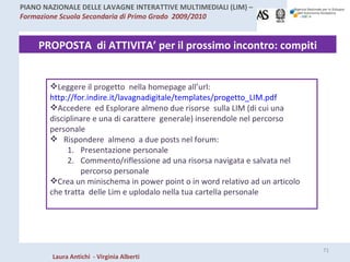 PROPOSTA  di ATTIVITA’ per il prossimo incontro: compiti Leggere il progetto  nella homepage all’url:  http://for.indire.it/lavagnadigitale/templates/progetto_LIM.pdf Accedere  ed Esplorare almeno due risorse  sulla LIM (di cui una disciplinare e una di carattere  generale) inserendole nel percorso personale Rispondere  almeno  a due posts nel forum: Presentazione personale  Commento/riflessione ad una risorsa navigata e salvata nel percorso personale Crea un minischema in power point o in word relativo ad un articolo che tratta  delle Lim e uplodalo nella tua cartella personale 
