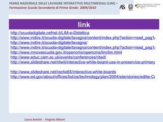 link http://scuoladigitale.cefriel.it/LIM-e-Didattica http://www.indire.it/scuola-digitale/lavagna/content/index.php?action=read_pag1&id_cnt=6526 http://www.indire.it/scuola-digitale/lavagna/ http://www.indire.it/scuola-digitale/lavagna/content/index.php?action=read_pag1&id_cnt=5879 http://www.innovascuola.gov.it/opencms/opencms/lim/lim.html http://www.educ.cam.ac.uk/events/conferences/ritwit/   http://www.slideshare.net/ritwit/interactive-white-board-use-in-preservice-primary-education-in-ireland   http://www.slideshare.net/rache65/interactive-white-boards http://www.ed.gov/about/offices/list/os/technology/plan/2004/site/stories/edlite-Columbia.html 
