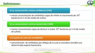 Definiciones:
• menor concentración de antibiótico capaz de inhibir el crecimiento de 105
bacterias en 1 ml de medio de cultivo
a) La concentración mínima inhibitoria (CMI)
• menor concentración capaz de destruir o matar 105 bacterias en 1 ml de medio
de cultivo.
b) La concentración mínima bactericida (CMB)
• concentración de antibiótico por debajo de la cual se considera sensible una
determinada especie bacteriana.
c) El punto de corte de sensibilidad
Flores. J. Farmacología Humana: principios generales,
selección y asociaciones de antibióticos (5º Edición). Pág.
1175-1195
 