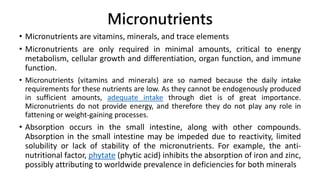 Micronutrients
• Micronutrients are vitamins, minerals, and trace elements
• Micronutrients are only required in minimal amounts, critical to energy
metabolism, cellular growth and differentiation, organ function, and immune
function.
• Micronutrients (vitamins and minerals) are so named because the daily intake
requirements for these nutrients are low. As they cannot be endogenously produced
in sufficient amounts, adequate intake through diet is of great importance.
Micronutrients do not provide energy, and therefore they do not play any role in
fattening or weight-gaining processes.
• Absorption occurs in the small intestine, along with other compounds.
Absorption in the small intestine may be impeded due to reactivity, limited
solubility or lack of stability of the micronutrients. For example, the anti-
nutritional factor, phytate (phytic acid) inhibits the absorption of iron and zinc,
possibly attributing to worldwide prevalence in deficiencies for both minerals
 