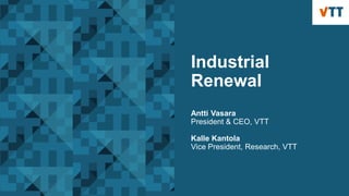 Industrial
Renewal
Antti Vasara
President & CEO, VTT
Kalle Kantola
Vice President, Research, VTT
 