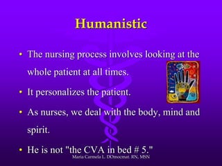 Humanistic
• The nursing process involves looking at the
whole patient at all times.
• It personalizes the patient.
• As nurses, we deal with the body, mind and
spirit.
• He is not "the CVA in bed # 5."
Maria Carmela L. DOmocmat. RN, MSN
 