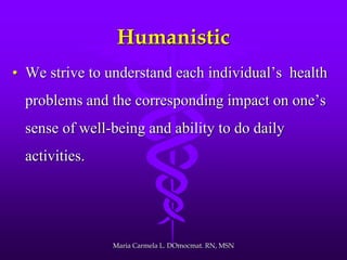 Humanistic
• We strive to understand each individual’s health
problems and the corresponding impact on one’s
sense of well-being and ability to do daily
activities.
Maria Carmela L. DOmocmat. RN, MSN
 