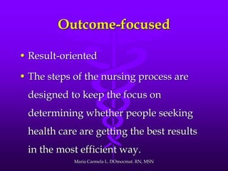 Outcome-focused
• Result-oriented
• The steps of the nursing process are
designed to keep the focus on
determining whether people seeking
health care are getting the best results
in the most efficient way.
Maria Carmela L. DOmocmat. RN, MSN
 