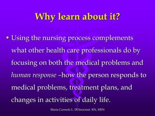 Why learn about it?
• Using the nursing process complements
what other health care professionals do by
focusing on both the medical problems and
human response –how the person responds to
medical problems, treatment plans, and
changes in activities of daily life.
Maria Carmela L. DOmocmat. RN, MSN
 