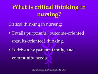 What is critical thinking in
nursing?
Critical thinking in nursing:
• Entails purposeful, outcome-oriented
(results-oriented) thinking.
• Is driven by patient, family, and
community needs.
Maria Carmela L. DOmocmat. RN, MSN
 