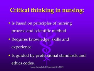 Critical thinking in nursing:
• Is based on principles of nursing
process and scientific method
• Requires knowledge, skills and
experience
• Is guided by professional standards and
ethics codes.
Maria Carmela L. DOmocmat. RN, MSN
 
