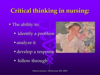 Critical thinking in nursing:
• The ability to:
• identify a problem
•analyze it
•develop a response
• follow through
Maria Carmela L. DOmocmat. RN, MSN
 