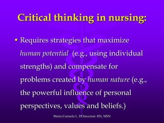 Critical thinking in nursing:
• Requires strategies that maximize
human potential (e.g., using individual
strengths) and compensate for
problems created by human nature (e.g.,
the powerful influence of personal
perspectives, values and beliefs.)
Maria Carmela L. DOmocmat. RN, MSN
 
