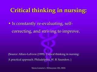 Critical thinking in nursing:
• Is constantly re-evaluating, self-
correcting, and striving to improve.
(Source: Alfaro-LeFevre (1999). Critical thinking in nursing:
A practical approach. Philadelphia: W. B. Saunders. )
Maria Carmela L. DOmocmat. RN, MSN
 