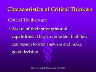 Characteristics of Critical Thinkers
Critical Thinkers are:
• Aware of their strengths and
capabilities: They’re confident that they
can reason to find answers and make
good decision.
Maria Carmela L. DOmocmat. RN, MSN
 