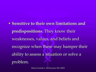 • Sensitive to their own limitations and
predispositions: They know their
weaknesses, values, and beliefs and
recognize when these may hamper their
ability to assess a situation or solve a
problem.
Maria Carmela L. DOmocmat. RN, MSN
 
