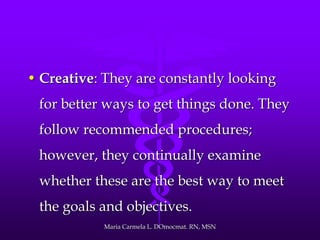 • Creative: They are constantly looking
for better ways to get things done. They
follow recommended procedures;
however, they continually examine
whether these are the best way to meet
the goals and objectives.
Maria Carmela L. DOmocmat. RN, MSN
 