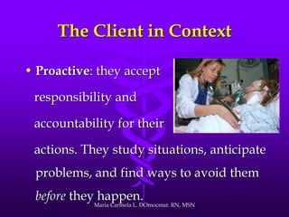 The Client in Context
• Proactive: they accept
responsibility and
accountability for their
actions. They study situations, anticipate
problems, and find ways to avoid them
before they happen.
Maria Carmela L. DOmocmat. RN, MSN
 