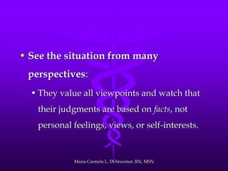 • See the situation from many
perspectives:
• They value all viewpoints and watch that
their judgments are based on facts, not
personal feelings, views, or self-interests.
Maria Carmela L. DOmocmat. RN, MSN
 
