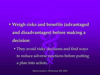• Weigh risks and benefits (advantaged
and disadvantages) before making a
decision:
• They avoid risky decisions and find ways
to reduce adverse reactions before putting
a plan into action.
Maria Carmela L. DOmocmat. RN, MSN
 