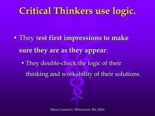 Critical Thinkers use logic.
• They test first impressions to make
sure they are as they appear:
• They double-check the logic of their
thinking and workability of their solutions.
Maria Carmela L. DOmocmat. RN, MSN
 