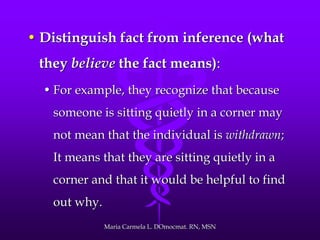• Distinguish fact from inference (what
they believe the fact means):
• For example, they recognize that because
someone is sitting quietly in a corner may
not mean that the individual is withdrawn;
It means that they are sitting quietly in a
corner and that it would be helpful to find
out why.
Maria Carmela L. DOmocmat. RN, MSN
 