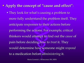• Apply the concept of “cause and effect”:
• They look for what’s causing a problem to
more fully understand the problem itself. They
anticipate responses to their actions before
performing the actions. For example, critical
thinkers would attempt to find out the cause of
pain before deciding how to treat it. They
would determine how someone might respond
to a medication before administering it.
Maria Carmela L. DOmocmat. RN, MSN
 