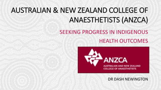 AUSTRALIAN & NEW ZEALAND COLLEGE OF
ANAESTHETISTS (ANZCA)
SEEKING PROGRESS IN INDIGENOUS
HEALTH OUTCOMES
DR DASH NEWINGTON
 
