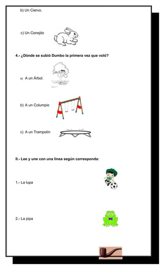 b) Un Ciervo.

c) Un Conejito

4.- ¿Dónde se subió Dumbo la primera vez que voló?

a)

A un Árbol.

b) A un Columpio

c) A un Trampolín

II.- Lee y une con una línea según corresponda:

1.- La lupa

2.- La pipa

 