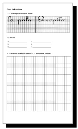 Ítem II.- Escritura
A.- Copia las palabras como el modelo

B.- Dictado:
1) _______________________

2) ________________________

3) _______________________

4) ________________________

5) _______________________

6) ________________________

C.- Escribe con letra legible manuscrita tu nombre y tus apellidos.

 