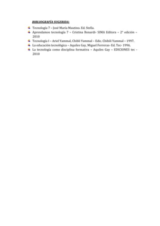 BIBLIOGRAFÍA SUGERIDA:
Tecnología 7 – José María Mautino. Ed. Stella.
Aprendamos tecnología 7 – Cristina Bonardi- SIMA Editora – 2° edición –
2010
Tecnología I – Ariel Yammal, Chibli Yammal – Edic. Chibili Yammal – 1997.
La educación tecnológica – Aquiles Gay, Miguel Ferreras- Ed. Tec- 1996.
La tecnología como disciplina formativa – Aquiles Gay – EDICIONES tec -
2010
 