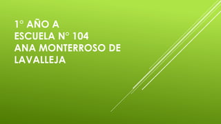 1° AÑO A
ESCUELA N° 104
ANA MONTERROSO DE
LAVALLEJA
 
