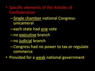 • Specific elements of the Articles of 
Confederation 
– Single chamber national Congress-unicameral 
–each state had one vote 
– no executive branch 
– no judicial branch 
–Congress had no power to tax or regulate 
commerce 
• Provided for a weak national government 
 