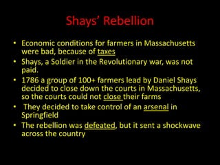 Shays’ Rebellion 
• Economic conditions for farmers in Massachusetts 
were bad, because of taxes 
• Shays, a Soldier in the Revolutionary war, was not 
paid. 
• 1786 a group of 100+ farmers lead by Daniel Shays 
decided to close down the courts in Massachusetts, 
so the courts could not close their farms 
• They decided to take control of an arsenal in 
Springfield 
• The rebellion was defeated, but it sent a shockwave 
across the country 
 