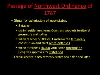Passage of Northwest Ordinance of 
1787 
– Steps for admission of new states 
• 3 stages 
• during settlement years-Congress appoints territorial 
governors and judges 
• when reaches 5,000 adult males-write temporary 
constitution-and elect representatives 
• when it reaches 60,000 write state constitution- 
Congress approves for statehood 
– Forbid slavery in NW territory-states could decided later 
 