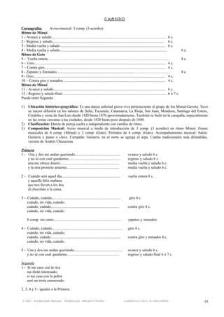CUANDO
Coreografía: Aviso musical: 3 comp. (3 acordes)
Ritmo de Minué
1 - Avance y saludo.......................................................................................................................... 6 c.
2 - Regreso y saludo....................................................................................................................... 6 c.
3 - Media vuelta y saludo................................................................................................................ 6 c.
4 - Media vuelta y saludo.................................................................................................................. 6 c.
Ritmo de Gato
5 - Vuelta entera………………………............................................................................................. 8 c.
6 - Giro............................................................................................................................................ 4 c.
7 – Contra giro................................................................................................................................ . 4 c.
8 - Zapateo y Zarandeo................................................................................... ……………………… 8 c.
9 - Giro............................................................................................................................................ 4 c.
10 – Contra giro y tomados............................................................................................................. 4 c.
Ritmo de Minué
11 - Avance y saludo....................................................................................................................... 6 c.
12 - Regreso y saludo final............................................................................................................... 6 ó 7 c.
Puede tener Segunda
1) Ubicación histórico-geográfico: Es una danza señorial grave-viva perteneciente al grupo de los Minué-Gavota. Tuvo
su mayor difusión en los salones de Salta, Tucumán, Catamarca, La Rioja, San Juan, Mendoza, Santiago del Estero,
Córdoba y oeste de San Luis desde 1820 hasta 1870 aproximadamente. También se bailó en la campaña, especialmente
en las zonas cercanas a las ciudades, desde 1820 hasta poco después de 1880.
2) Clasificación: Danza de pareja suelta e independiente con cambio de ritmo.
3) Composición Musical: Aviso musical a modo de introducción de 3 comp. (3 acordes) en ritmo Minué. Frases
musicales de 6 comp. (Minué) y 2 comp. (Gato). Períodos de 4 comp. (Gato). Acompañamiento musical: Salón:
Guitarra y piano o clave. Campaña: Guitarra, en el norte se agrega el arpa. Coplas tradicionales más difundidas,
versión de Andrés Chazarreta.
Primera
1 - Una y dos me andan queriendo................................................ avance y saludo 6 c.
y no sé con cual quedarme;...................................................... regreso y saludo 6 c.
una me ofrece dinero............................................................... media vuelta y saludo 6 c.
y la otra promete amarme........................................................ media vuelta y saludo 6 c.
2 - Cuándo será aquel día.............................................................. vuelta entera 8 c.
y aquella feliz mañana
que nos lleven a los dos
el chocolate a la cama.
3 - Cuándo, cuándo,........................................................................ giro 4 c.
cuándo, mi vida, cuándo;
cuándo, cuándo,........................................................................ contra giro 4 c.
cuándo, mi vida, cuándo.
8 comp. sin canto........................................................................ zapateo y zarandeo
4 - Cuándo, cuándo,.......................................................................... giro 4 c.
cuándo, mi vida, cuándo;
cuándo, cuándo.......................................................................... contra giro y tomados 4 c.
cuándo, mi vida, cuándo.
5 - Una y dos me andan queriendo................................................... avance y saludo 6 c.
y no sé con cual quedarme……................................................ regreso y saludo final 6 ó 7 c.
Segunda
1 - Si me caso con la rica
me dirán interesado;
si me caso con la pobre
seré un triste enamorado.
2, 3, 4 y 5 - iguales a la Primera.
1° Año Profesorado Danzas Folklóricas ARGENTINAS - SABBATINI CECILIA MERCEDES 18
 